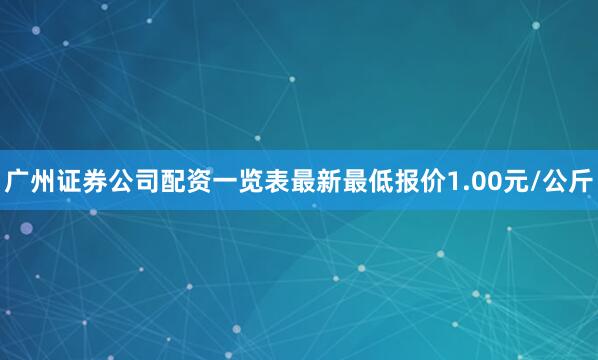 广州证券公司配资一览表最新最低报价1.00元/公斤