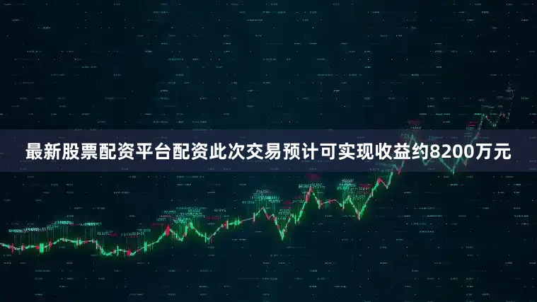 最新股票配资平台配资此次交易预计可实现收益约8200万元
