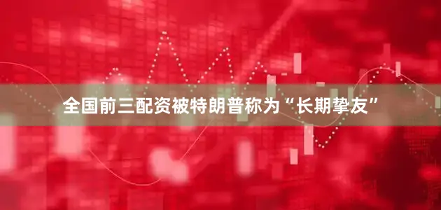 全国前三配资被特朗普称为“长期挚友”