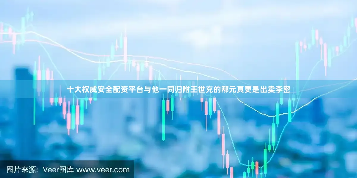 十大权威安全配资平台与他一同归附王世充的邴元真更是出卖李密