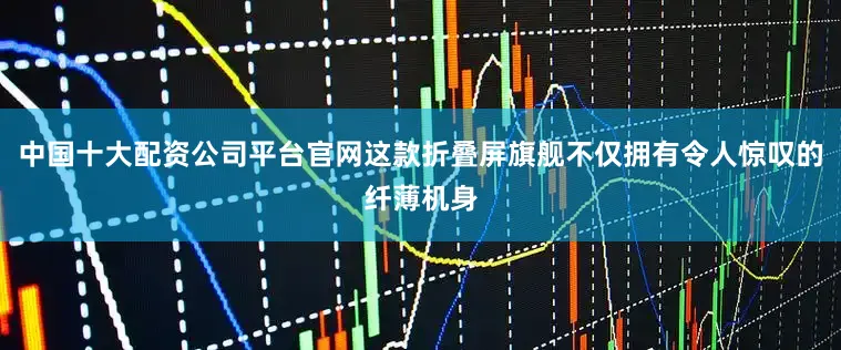 中国十大配资公司平台官网这款折叠屏旗舰不仅拥有令人惊叹的纤薄机身