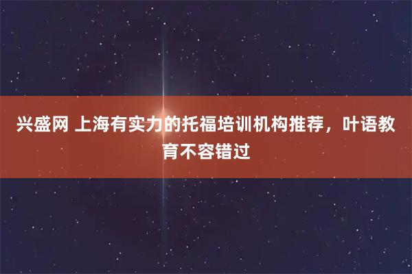 兴盛网 上海有实力的托福培训机构推荐，叶语教育不容错过