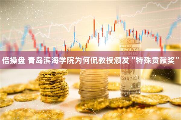 倍操盘 青岛滨海学院为何侃教授颁发“特殊贡献奖”
