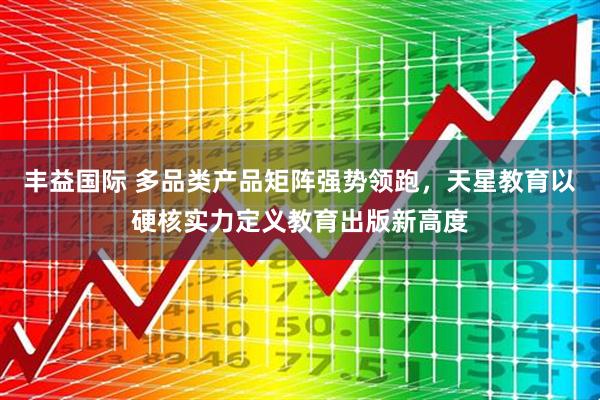 丰益国际 多品类产品矩阵强势领跑，天星教育以硬核实力定义教育出版新高度
