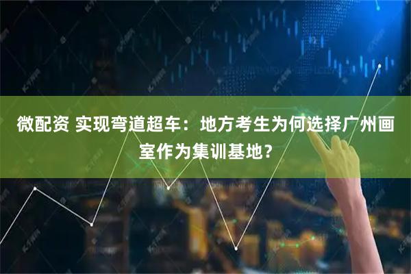 微配资 实现弯道超车：地方考生为何选择广州画室作为集训基地？