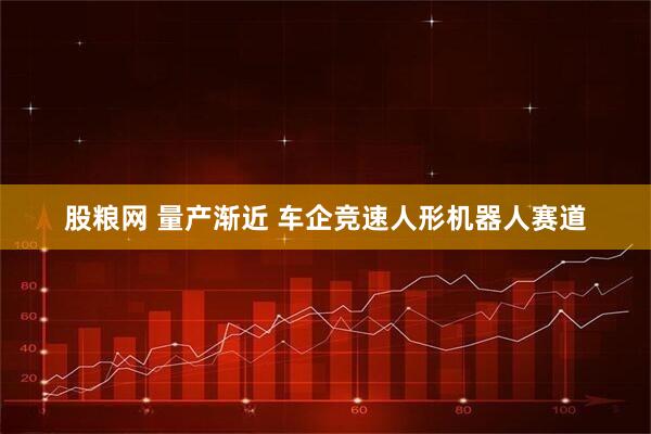 股粮网 量产渐近 车企竞速人形机器人赛道