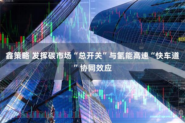 鑫策略 发挥碳市场“总开关”与氢能高速“快车道”协同效应