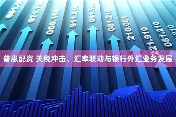 普患配资 关税冲击、汇率联动与银行外汇业务发展