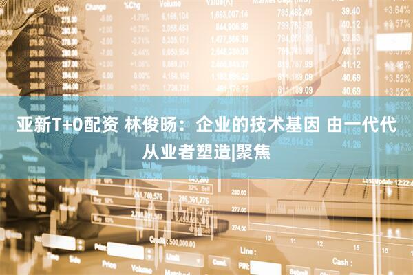 亚新T+0配资 林俊旸：企业的技术基因 由一代代从业者塑造|聚焦