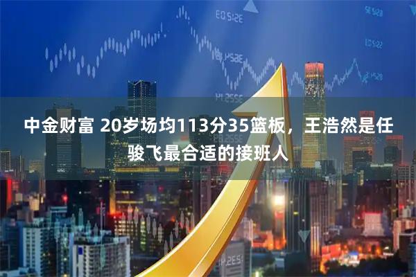 中金财富 20岁场均113分35篮板，王浩然是任骏飞最合适的接班人