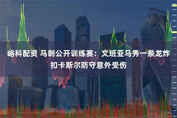 峪科配资 马刺公开训练赛：文班亚马秀一条龙炸扣卡斯尔防守意外受伤