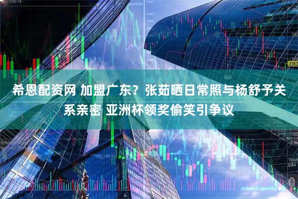 希恩配资网 加盟广东？张茹晒日常照与杨舒予关系亲密 亚洲杯领奖偷笑引争议
