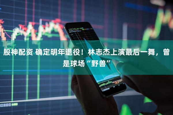 股神配资 确定明年退役！林志杰上演最后一舞，曾是球场“野兽”