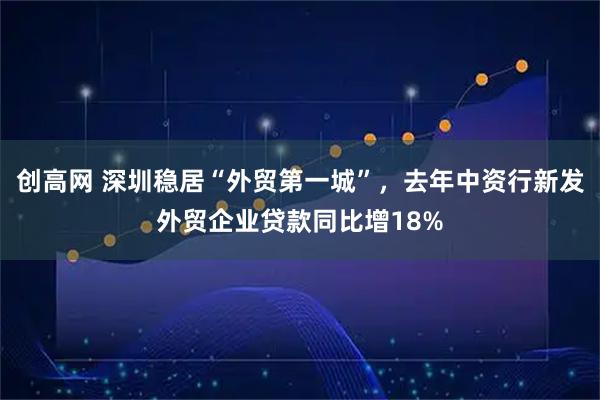 创高网 深圳稳居“外贸第一城”，去年中资行新发外贸企业贷款同比增18%