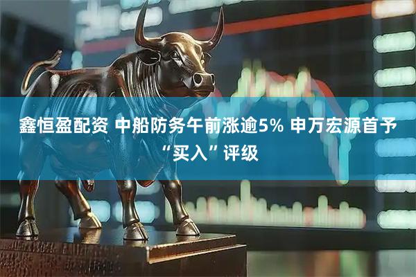 鑫恒盈配资 中船防务午前涨逾5% 申万宏源首予“买入”评级