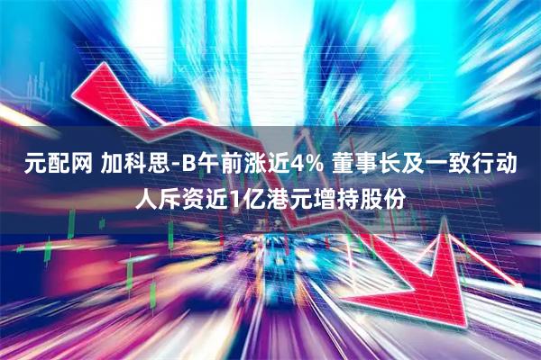 元配网 加科思-B午前涨近4% 董事长及一致行动人斥资近1亿港元增持股份
