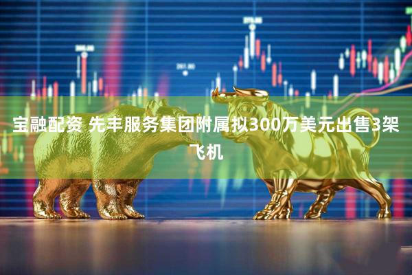 宝融配资 先丰服务集团附属拟300万美元出售3架飞机