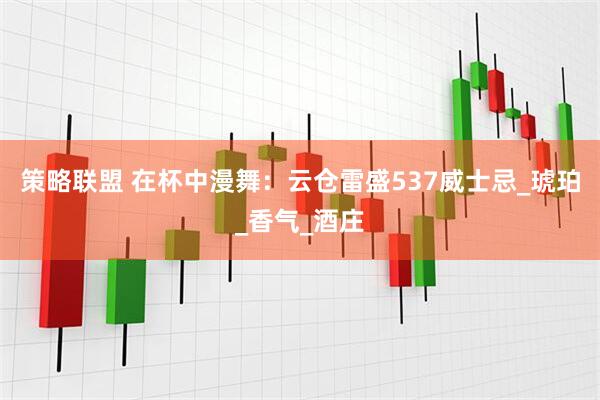 策略联盟 在杯中漫舞：云仓雷盛537威士忌_琥珀_香气_酒庄