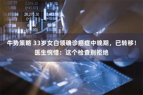 牛势策略 33岁女白领确诊癌症中晚期，已转移！医生惋惜：这个检查别拒绝