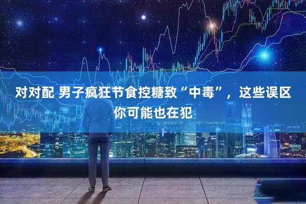 对对配 男子疯狂节食控糖致“中毒”，这些误区你可能也在犯
