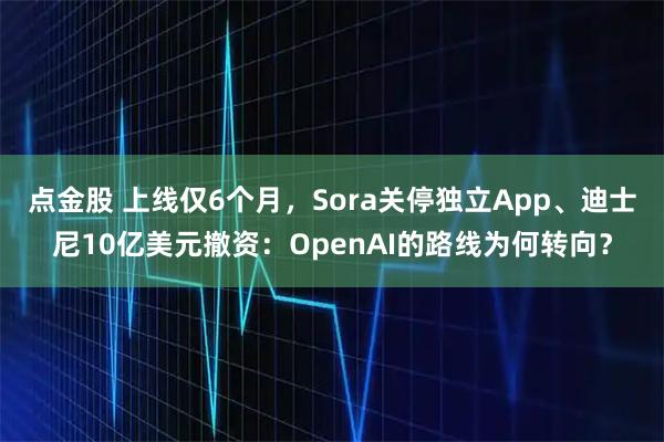 点金股 上线仅6个月，Sora关停独立App、迪士尼10亿美元撤资：OpenAI的路线为何转向？