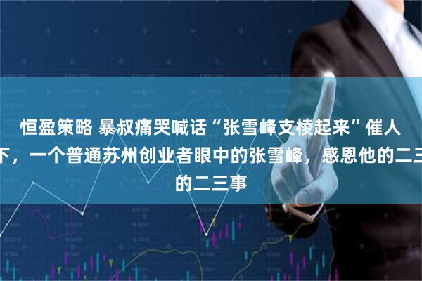 恒盈策略 暴叔痛哭喊话“张雪峰支棱起来”催人泪下，一个普通苏州创业者眼中的张雪峰，感恩他的二三事