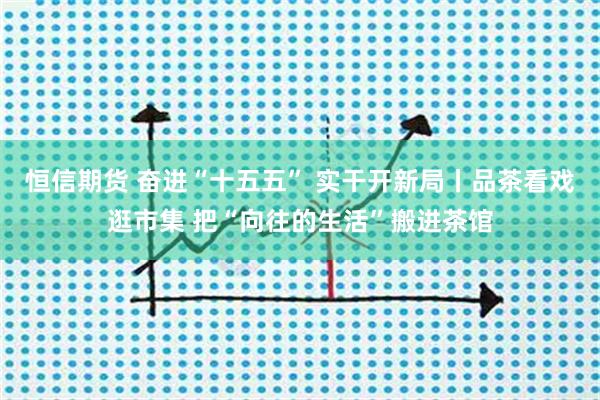 恒信期货 奋进“十五五” 实干开新局丨品茶看戏逛市集 把“向往的生活”搬进茶馆