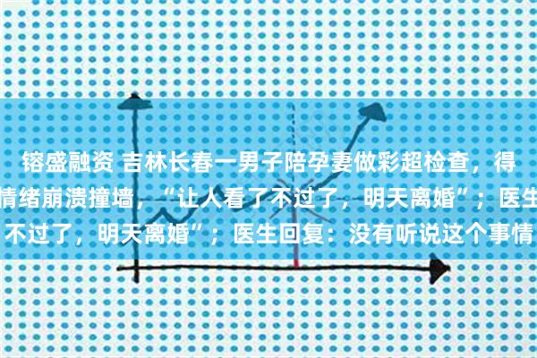 镕盛融资 吉林长春一男子陪孕妻做彩超检查，得知接诊医生是男医生后情绪崩溃撞墙，“让人看了不过了，明天离婚”；医生回复：没有听说这个事情
