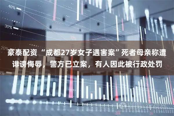 豪泰配资 “成都27岁女子遇害案”死者母亲称遭诽谤侮辱，警方已立案，有人因此被行政处罚