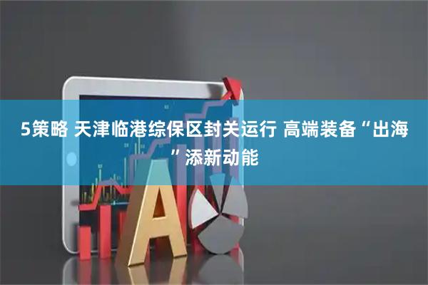 5策略 天津临港综保区封关运行 高端装备“出海”添新动能