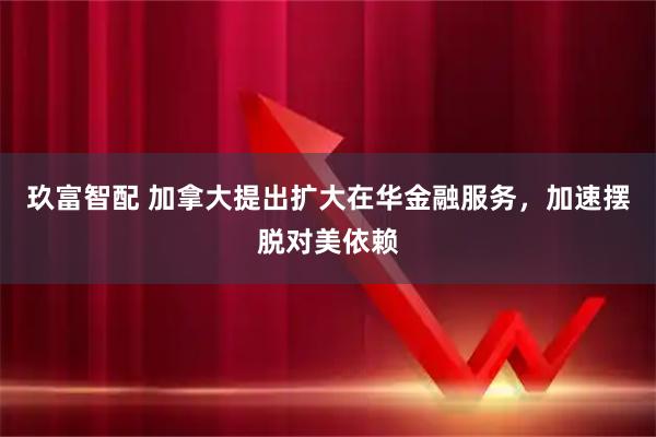 玖富智配 加拿大提出扩大在华金融服务，加速摆脱对美依赖