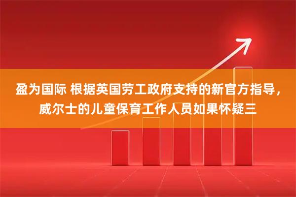 盈为国际 根据英国劳工政府支持的新官方指导，威尔士的儿童保育工作人员如果怀疑三