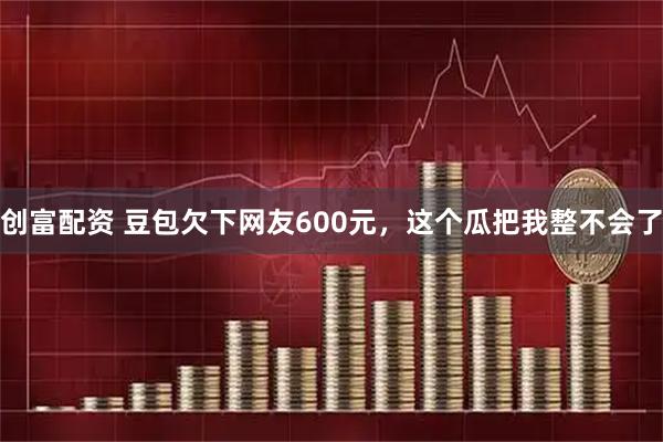 创富配资 豆包欠下网友600元,这个瓜把我整不会了