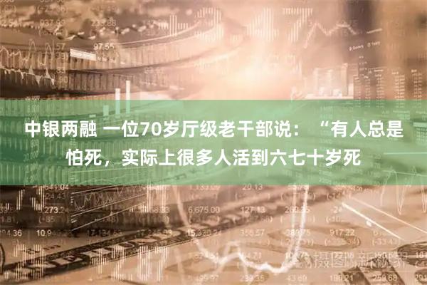 中银两融 一位70岁厅级老干部说： “有人总是怕死，实际上很多人活到六七十岁死