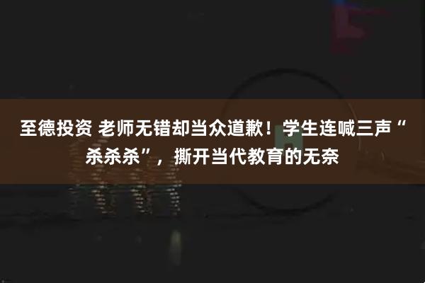 至德投资 老师无错却当众道歉！学生连喊三声“杀杀杀”，撕开当代教育的无奈