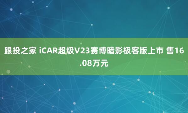 跟投之家 iCAR超级V23赛博暗影极客版上市 售16.08万元