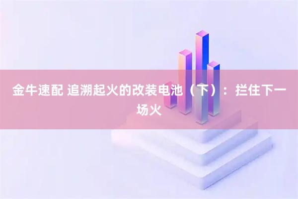 金牛速配 追溯起火的改装电池(下):拦住下一场火