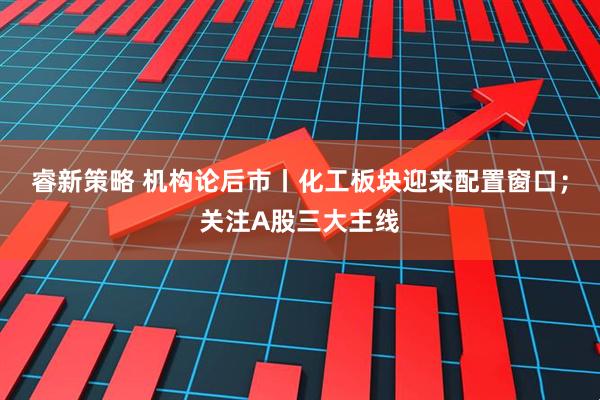 睿新策略 机构论后市丨化工板块迎来配置窗口；关注A股三大主线