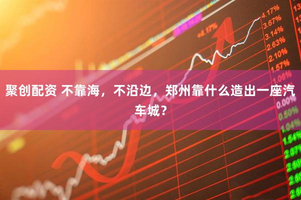 聚创配资 不靠海，不沿边，郑州靠什么造出一座汽车城？
