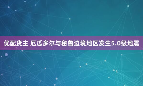 优配货主 厄瓜多尔与秘鲁边境地区发生5.0级地震