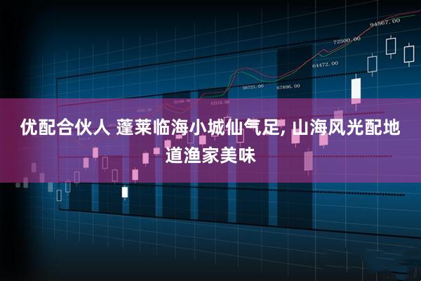 优配合伙人 蓬莱临海小城仙气足, 山海风光配地道渔家美味
